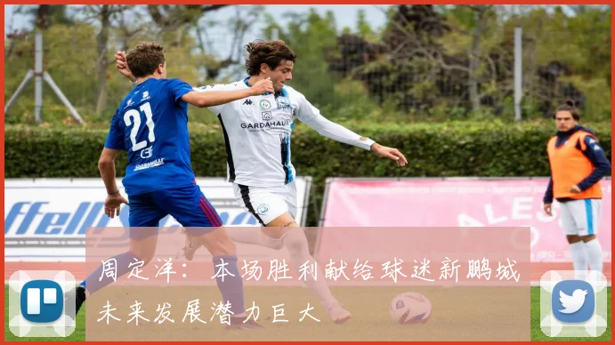 周定洋：本场胜利献给球迷新鹏城未来发展潜力巨大