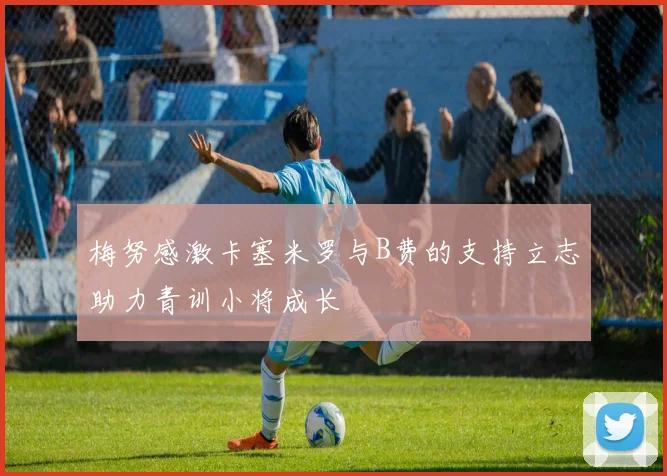 梅努感激卡塞米罗与B费的支持立志助力青训小将成长