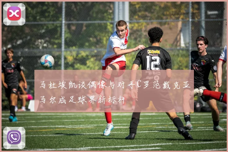 马杜埃凯谈偶像与对手C罗范戴克亚马尔成足球界新标杆