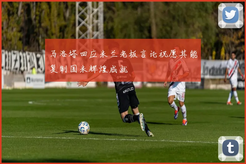 马洛塔回应米兰老板言论祝愿其能复制国米辉煌成就